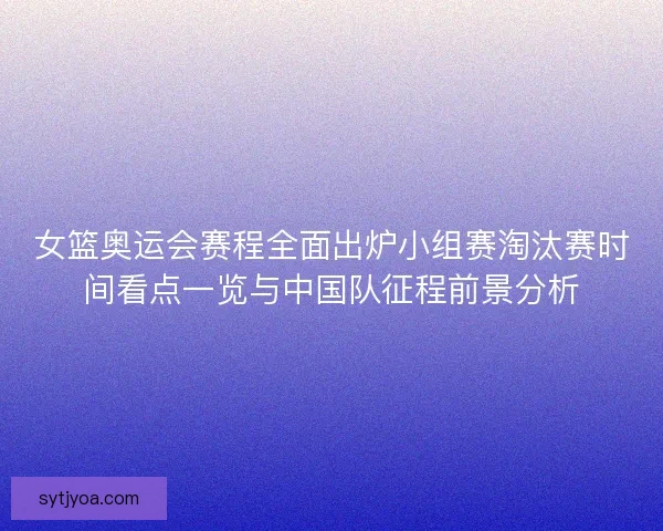 女篮奥运会赛程全面出炉小组赛淘汰赛时间看点一览与中国队征程前景分析