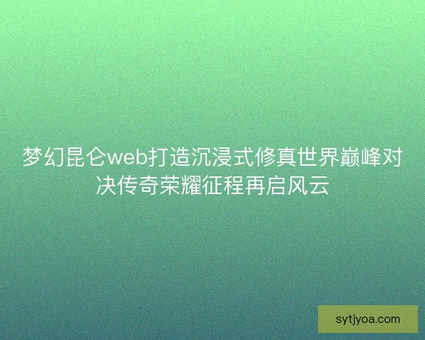 梦幻昆仑web打造沉浸式修真世界巅峰对决传奇荣耀征程再启风云