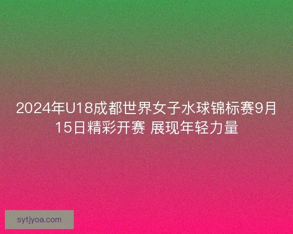 2024年U18成都世界女子水球锦标赛9月15日精彩开赛 展现年轻力量 2024年U18成都世界女子水球锦标赛9月15日精彩开赛 展现年轻力量