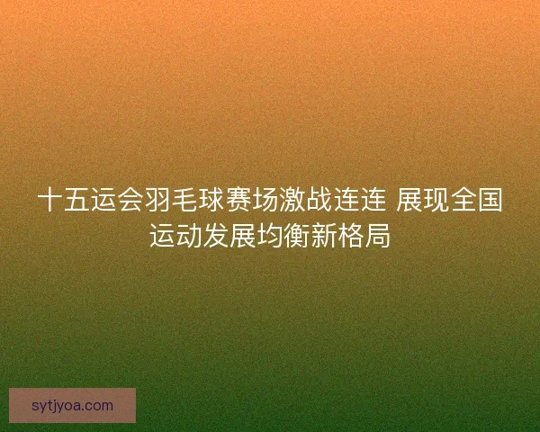 十五运会羽毛球赛场激战连连 展现全国运动发展均衡新格局
