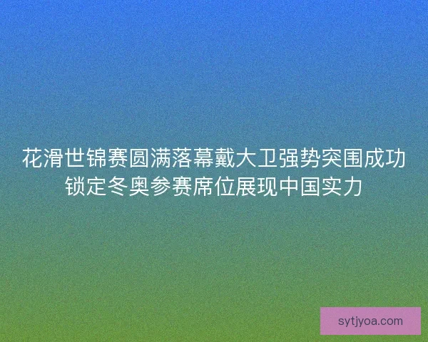 花滑世锦赛圆满落幕戴大卫强势突围成功锁定冬奥参赛席位展现中国实力 花滑世锦赛圆满落幕戴大卫强势突围成功锁定冬奥参赛席位展现中国实力