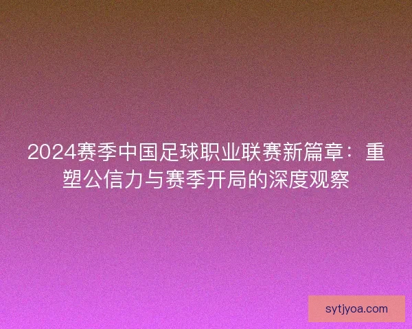 2024赛季中国足球职业联赛新篇章:重塑公信力与赛季开局的深度观察 2024赛季中国足球职业联赛新篇章:重塑公信力与赛季开局的深度观察