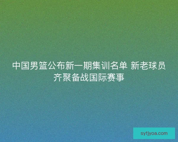 中国男篮公布新一期集训名单 新老球员齐聚备战国际赛事 中国男篮公布新一期集训名单 新老球员齐聚备战国际赛事