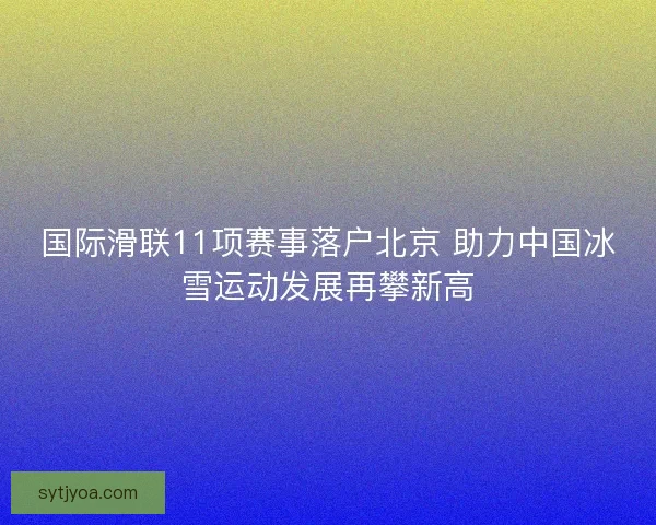 国际滑联11项赛事落户北京 助力中国冰雪运动发展再攀新高 国际滑联11项赛事落户北京 助力中国冰雪运动发展再攀新高