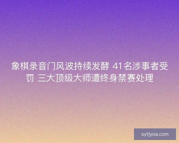 象棋录音门风波持续发酵 41名涉事者受罚 三大顶级大师遭终身禁赛处理 象棋录音门风波持续发酵 41名涉事者受罚 三大顶级大师遭终身禁赛处理