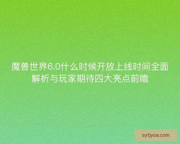 魔兽世界6.0什么时候开放上线时间全面解析与玩家期待四大亮点前瞻 魔兽世界6.0什么时候开放上线时间全面解析与玩家期待四大亮点前瞻