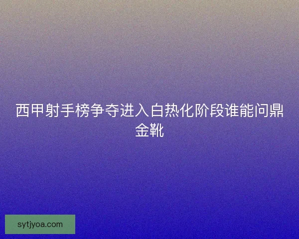 西甲射手榜争夺进入白热化阶段谁能问鼎金靴 西甲射手榜争夺进入白热化阶段谁能问鼎金靴