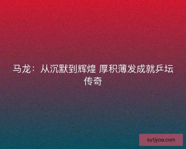 马龙：从沉默到辉煌 厚积薄发成就乒坛传奇