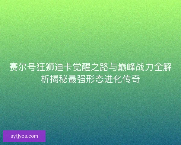 赛尔号狂狮迪卡觉醒之路与巅峰战力全解析揭秘最强形态进化传奇 赛尔号狂狮迪卡觉醒之路与巅峰战力全解析揭秘最强形态进化传奇