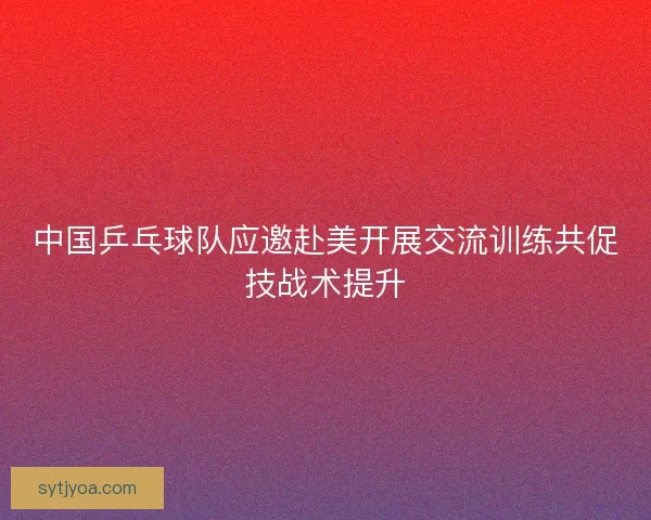 中国乒乓球队应邀赴美开展交流训练共促技战术提升 中国乒乓球队应邀赴美开展交流训练共促技战术提升