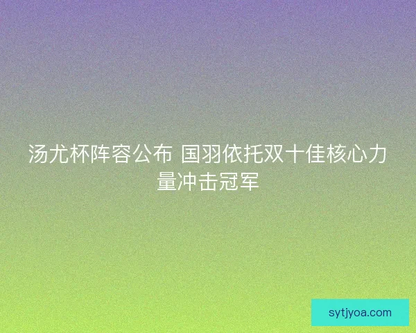 汤尤杯阵容公布 国羽依托双十佳核心力量冲击冠军 汤尤杯阵容公布 国羽依托双十佳核心力量冲击冠军