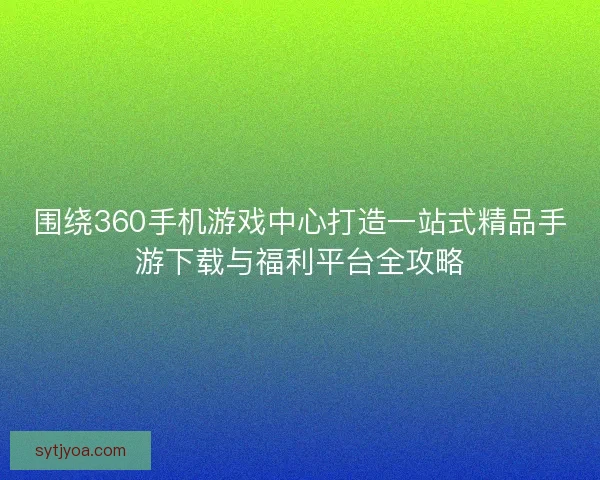 围绕360手机游戏中心打造一站式精品手游下载与福利平台全攻略