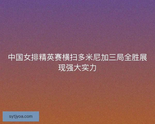 中国女排精英赛横扫多米尼加三局全胜展现强大实力 中国女排精英赛横扫多米尼加三局全胜展现强大实力