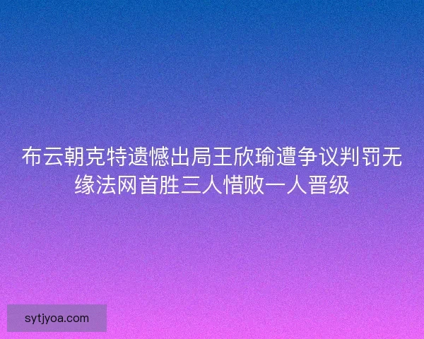 布云朝克特遗憾出局王欣瑜遭争议判罚无缘法网首胜三人惜败一人晋级 布云朝克特遗憾出局王欣瑜遭争议判罚无缘法网首胜三人惜败一人晋级